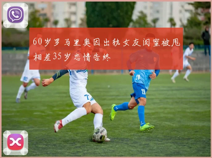 60岁罗马里奥因出轨女友闺蜜被甩相差35岁恋情告终