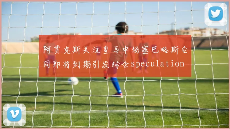 阿贾克斯关注皇马中场塞巴略斯合同即将到期引发转会speculation