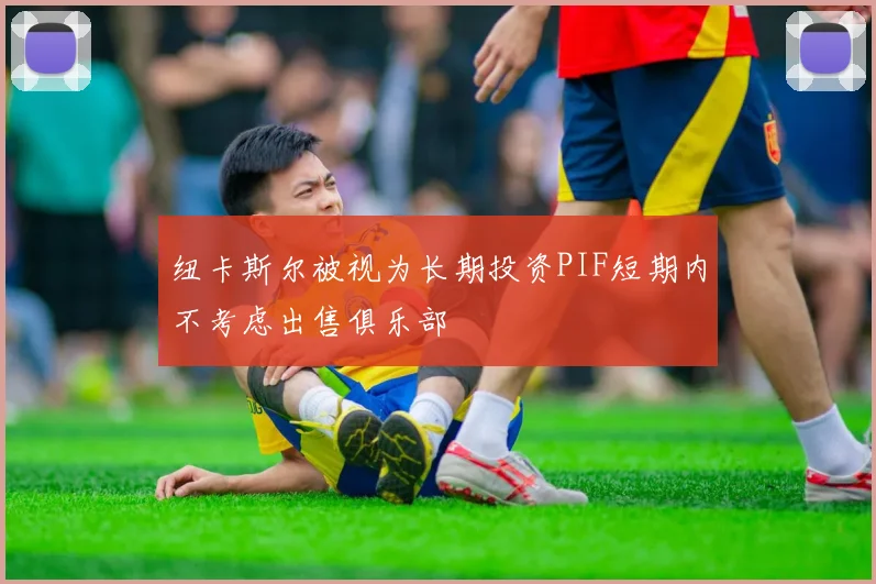 纽卡斯尔被视为长期投资PIF短期内不考虑出售俱乐部