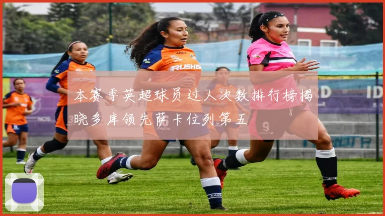 本赛季英超球员过人次数排行榜揭晓多库领先萨卡位列第五