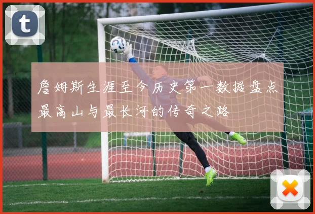 詹姆斯生涯至今历史第一数据盘点最高山与最长河的传奇之路