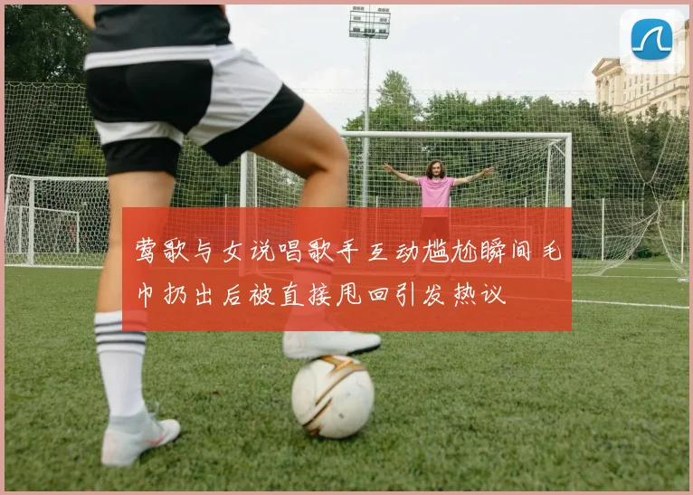 莺歌与女说唱歌手互动尴尬瞬间毛巾扔出后被直接甩回引发热议