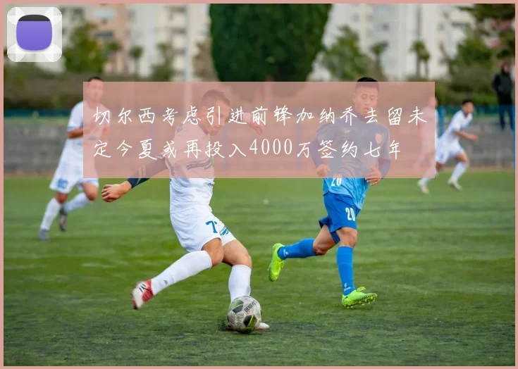 切尔西考虑引进前锋加纳乔去留未定今夏或再投入4000万签约七年