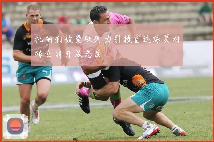 托纳利被曼联列为引援首选球员对转会持开放态度