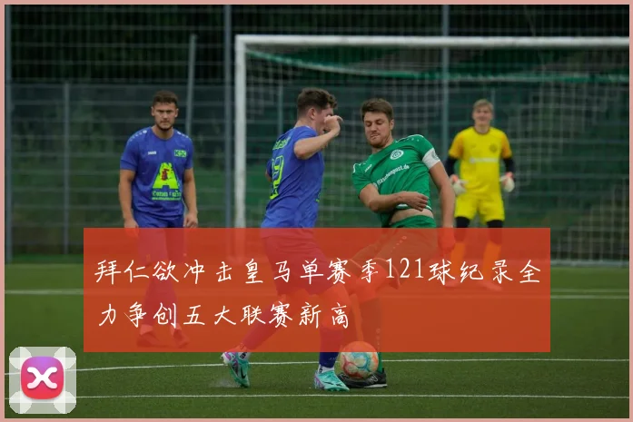 拜仁欲冲击皇马单赛季121球纪录全力争创五大联赛新高