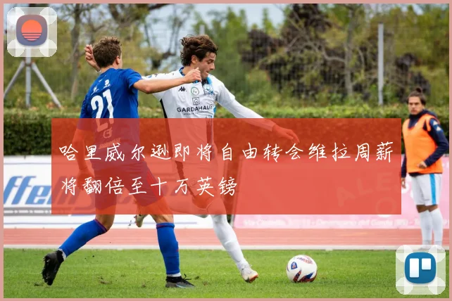 哈里威尔逊即将自由转会维拉周薪将翻倍至十万英镑
