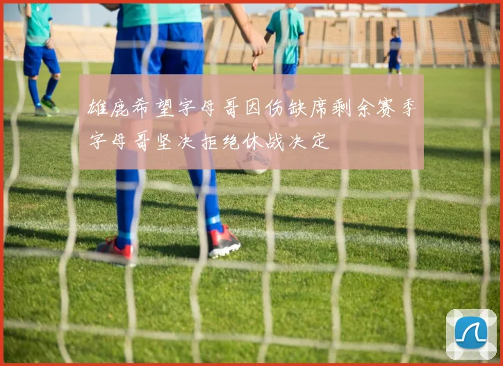 雄鹿希望字母哥因伤缺席剩余赛季字母哥坚决拒绝休战决定