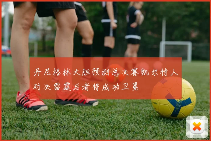 丹尼格林大胆预测总决赛凯尔特人对决雷霆后者将成功卫冕