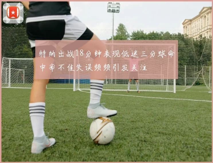 特纳出战18分钟表现低迷三分球命中率不佳失误频频引发关注