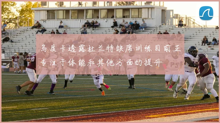 乌度卡透露杜兰特缺席训练目前正专注于体能和其他方面的提升