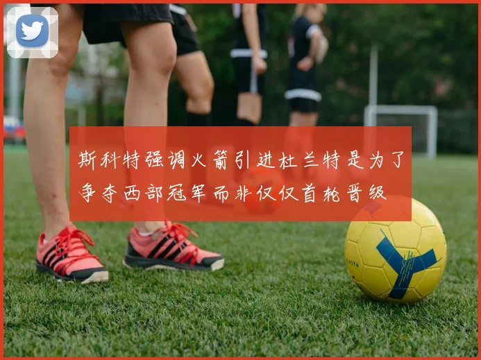 斯科特强调火箭引进杜兰特是为了争夺西部冠军而非仅仅首轮晋级