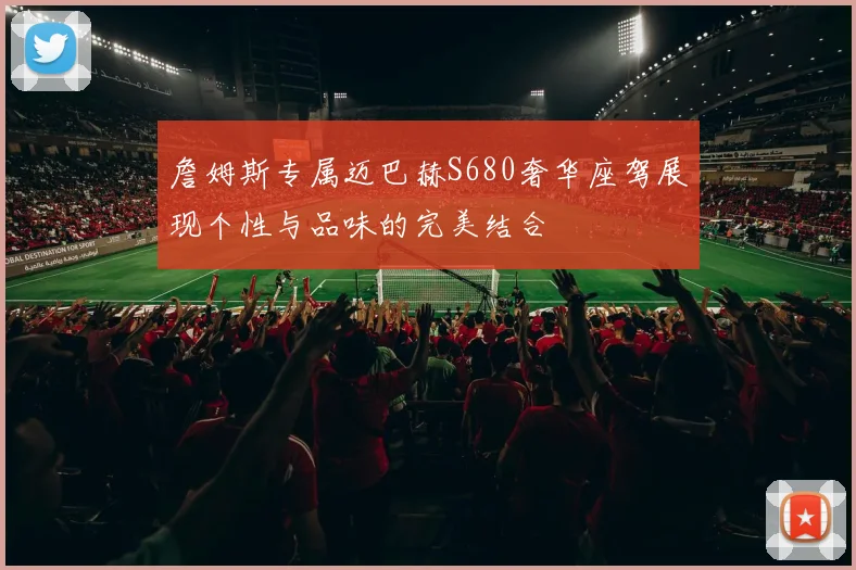 詹姆斯专属迈巴赫S680奢华座驾展现个性与品味的完美结合