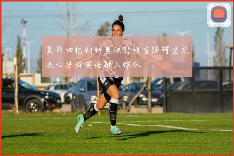 莱昂回忆初到曼联时语言障碍坚定决心学好英语融入球队