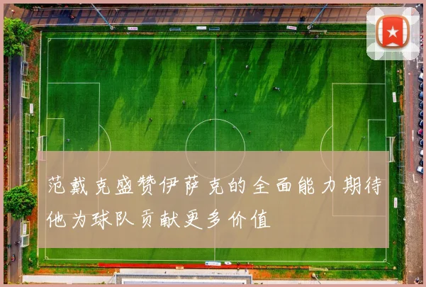 范戴克盛赞伊萨克的全面能力期待他为球队贡献更多价值