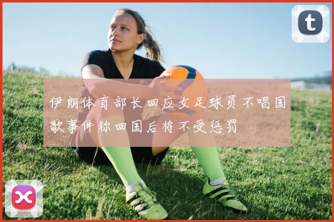 伊朗体育部长回应女足球员不唱国歌事件称回国后将不受惩罚