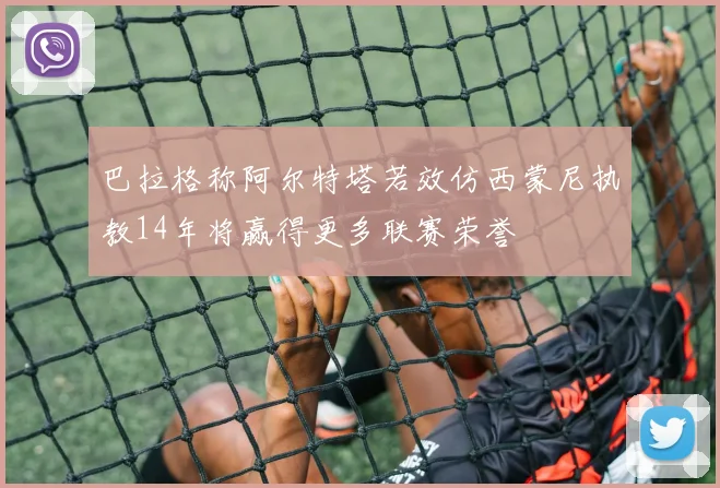 巴拉格称阿尔特塔若效仿西蒙尼执教14年将赢得更多联赛荣誉