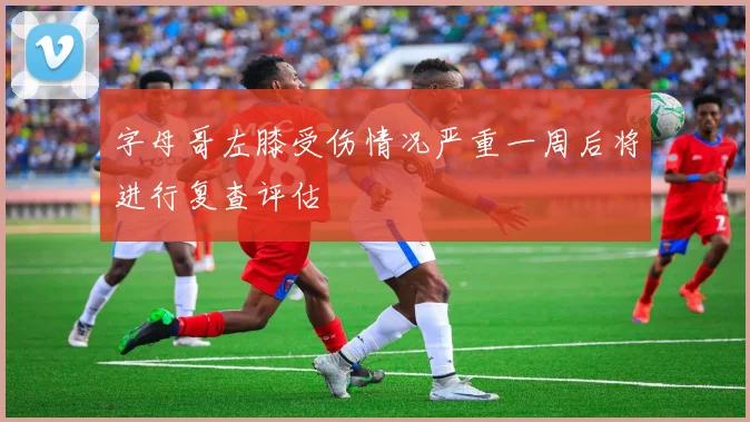 字母哥左膝受伤情况严重一周后将进行复查评估