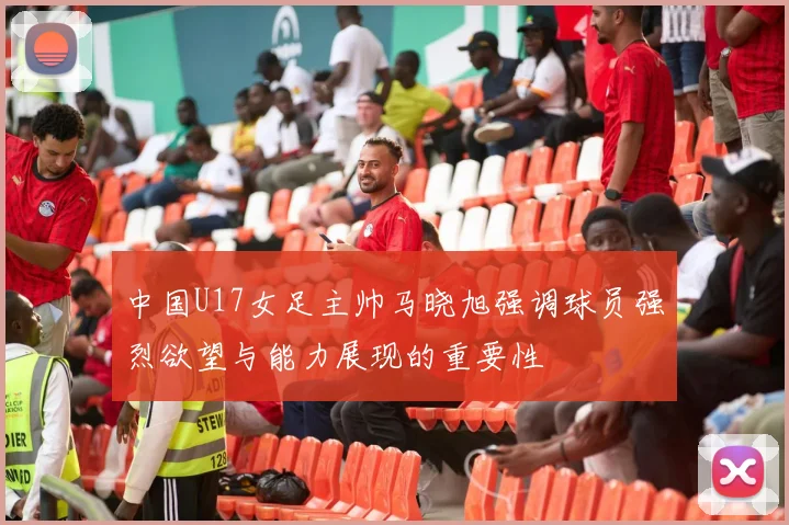 中国U17女足主帅马晓旭强调球员强烈欲望与能力展现的重要性