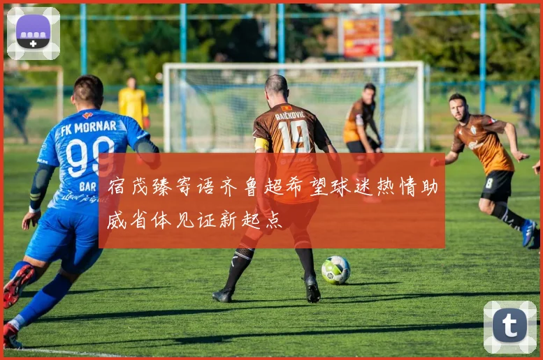 宿茂臻寄语齐鲁超希望球迷热情助威省体见证新起点