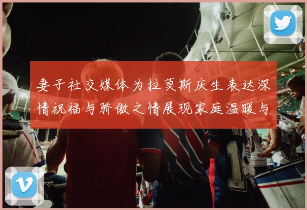 妻子社交媒体为拉莫斯庆生表达深情祝福与骄傲之情展现家庭温暖与支持