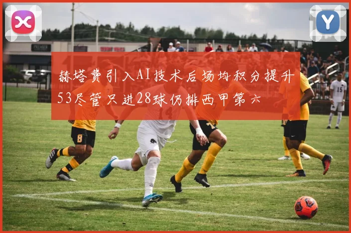赫塔费引入AI技术后场均积分提升53尽管只进28球仍排西甲第六
