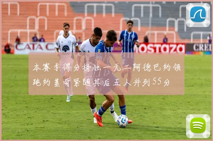 本赛季得分榜独一无二阿德巴约领跑约基奇紧随其后五人并列55分