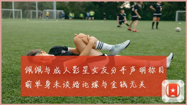 佩佩与成人影星女友分手声明称目前单身未谈婚论嫁与金钱无关