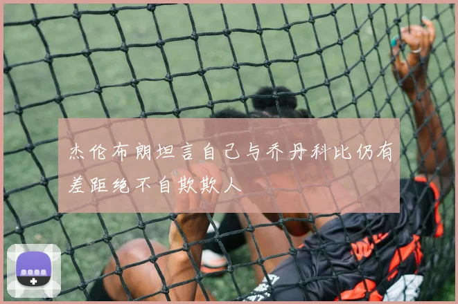 杰伦布朗坦言自己与乔丹科比仍有差距绝不自欺欺人