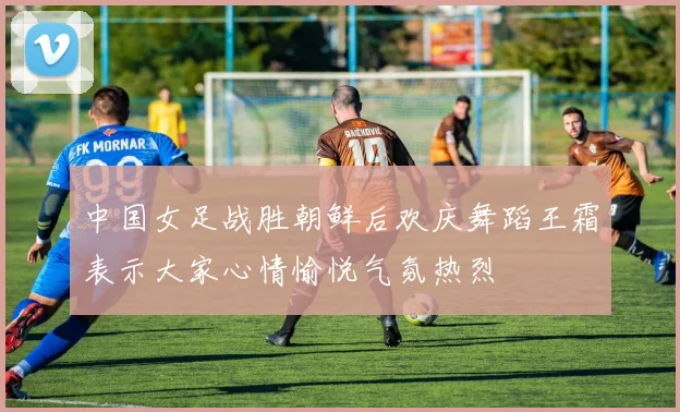 中国女足战胜朝鲜后欢庆舞蹈王霜表示大家心情愉悦气氛热烈