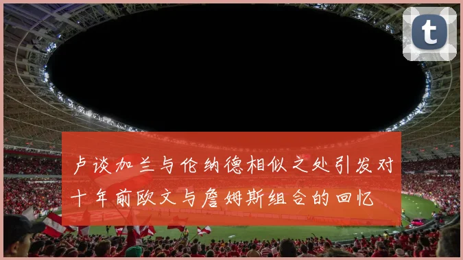 卢谈加兰与伦纳德相似之处引发对十年前欧文与詹姆斯组合的回忆
