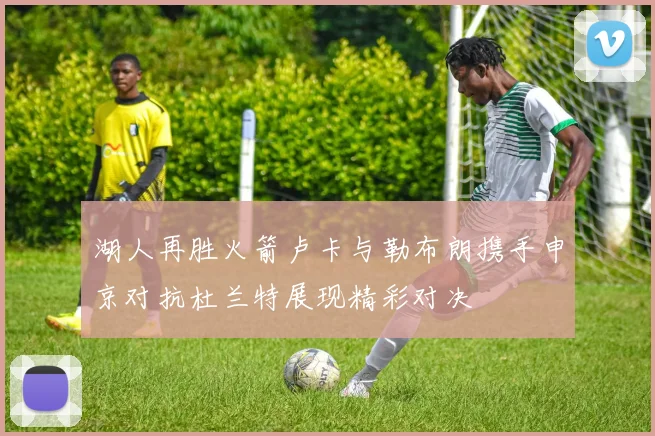 湖人再胜火箭卢卡与勒布朗携手申京对抗杜兰特展现精彩对决