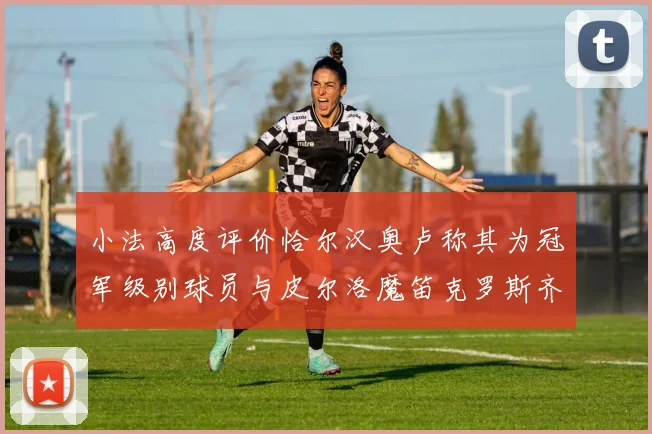 小法高度评价恰尔汉奥卢称其为冠军级别球员与皮尔洛魔笛克罗斯齐名