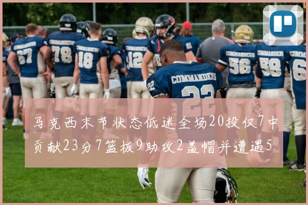 马克西末节状态低迷全场20投仅7中贡献23分7篮板9助攻2盖帽并遭遇5次犯规