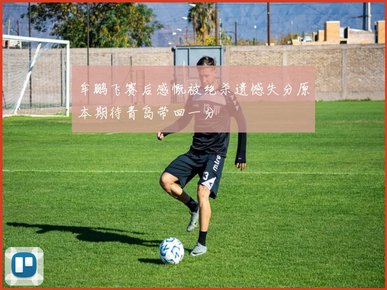 牟鹏飞赛后感慨被绝杀遗憾失分原本期待青岛带回一分
