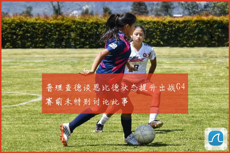 普理查德谈恩比德状态提升出战G4赛前未特别讨论此事