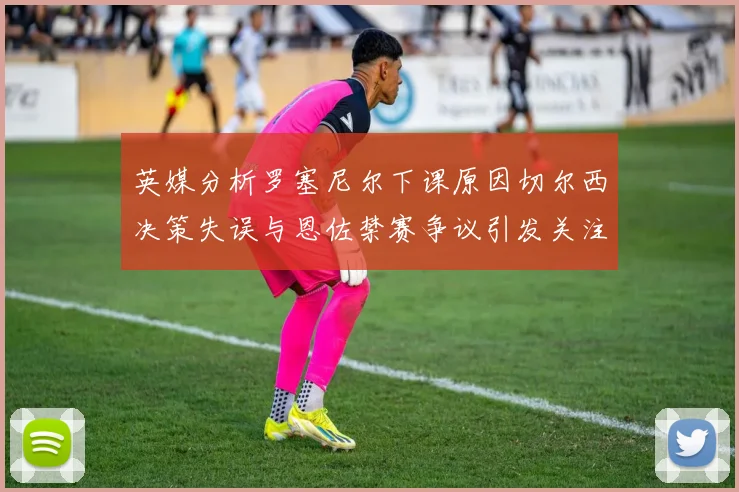 英媒分析罗塞尼尔下课原因切尔西决策失误与恩佐禁赛争议引发关注